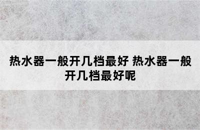 热水器一般开几档最好 热水器一般开几档最好呢